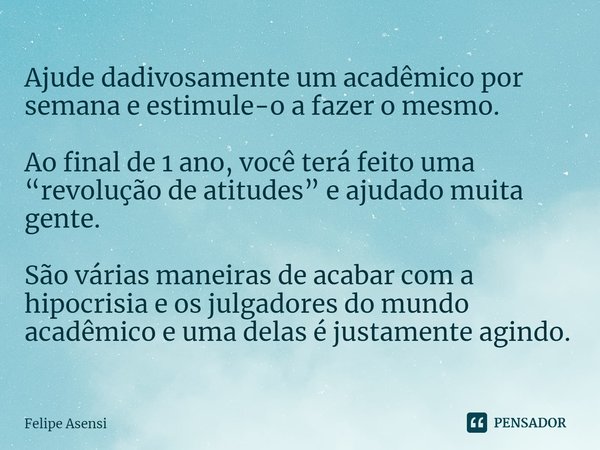 ⁠Ajude dadivosamente um acadêmico por semana e estimule-o a fazer o mesmo. Ao final de 1 ano, você terá feito uma “revolução de atitudes” e ajudado muita gente.... Frase de Felipe Asensi.