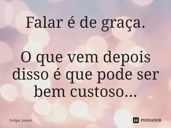 ⁠Falar é de graça. O que vem depois disso é que pode ser bem custoso...... Frase de Felipe Asensi.