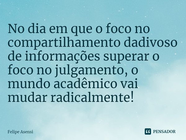 ⁠No dia em que o foco no compartilhamento dadivoso de informações superar o foco no julgamento, o mundo acadêmico vai mudar radicalmente!... Frase de Felipe Asensi.