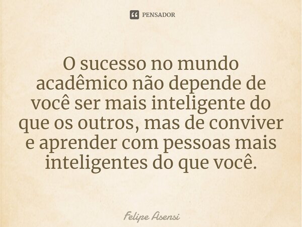 ⁠O sucesso no mundo acadêmico não depende de você ser mais inteligente do que os outros, mas de conviver e aprender com pessoas mais inteligentes do que você.... Frase de Felipe Asensi.