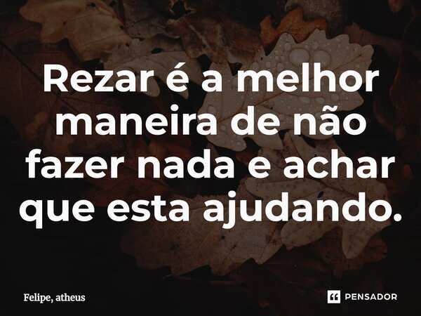 ⁠Rezar é a melhor maneira de não fazer nada e achar que esta ajudando.... Frase de Felipe, atheus.