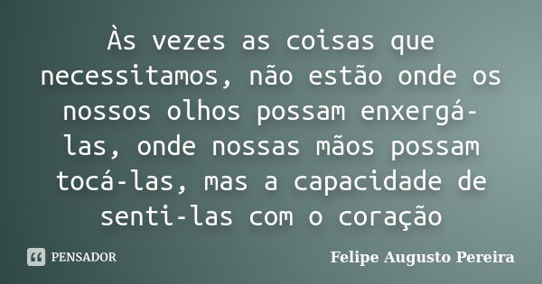 Às vezes as coisas que necessitamos, não estão onde os nossos olhos possam enxergá-las, onde nossas mãos possam tocá-las, mas a capacidade de senti-las com o co... Frase de Felipe Augusto Pereira.