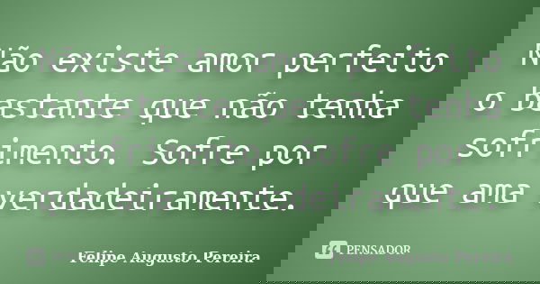 Não existe amor perfeito o bastante que não tenha sofrimento. Sofre por que ama verdadeiramente.... Frase de Felipe Augusto Pereira.