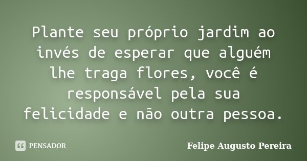 Plante seu próprio jardim ao invés de esperar que alguém lhe traga flores, você é responsável pela sua felicidade e não outra pessoa.... Frase de Felipe Augusto Pereira.
