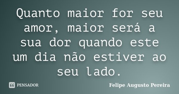 Quanto maior for seu amor, maior será a sua dor quando este um dia não estiver ao seu lado.... Frase de Felipe Augusto Pereira.