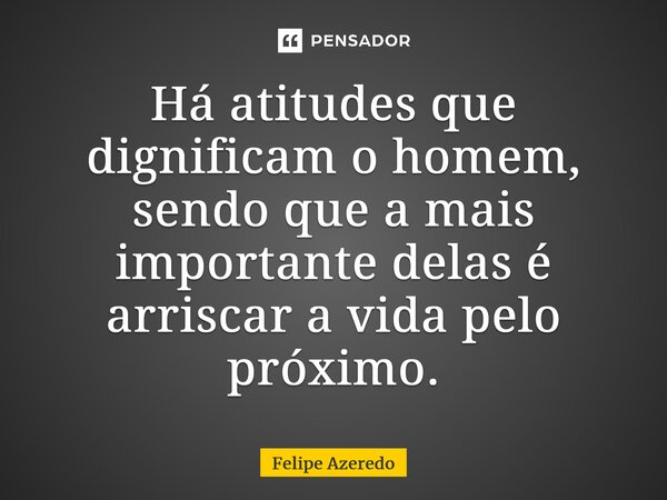 ⁠Há atitudes que dignificam o homem, sendo que a mais importante delas é arriscar a vida pelo próximo.... Frase de Felipe Azeredo.