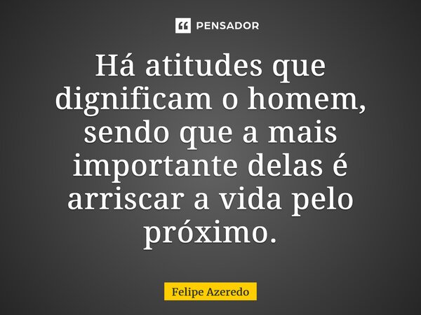 ⁠Há atitudes que dignificam o homem, sendo que a mais importante delas é arriscar a vida pelo próximo.... Frase de Felipe Azeredo.