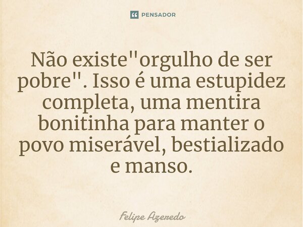 ⁠Não existe "orgulho de ser pobre". Isso é uma estupidez completa, uma mentira bonitinha para manter o povo miserável, bestializado e manso.... Frase de Felipe Azeredo.