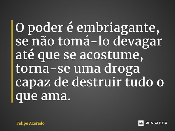 ⁠O poder é embriagante, se não tomá-lo devagar até que se acostume, torna-se uma droga capaz de destruir tudo o que ama.... Frase de Felipe Azeredo.