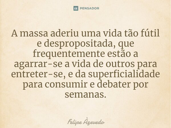 ⁠A massa aderiu uma vida tão fútil e despropositada, que frequentemente estão a agarrar-se a vida de outros para entreter-se, e da superficialidade para consumi... Frase de Felipe Azevedo.