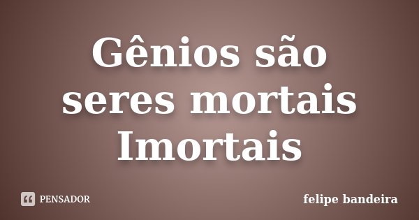 Gênios são seres mortais Imortais... Frase de Felipe Bandeira.