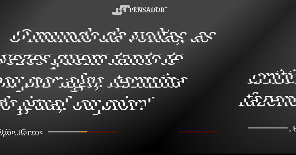 O mundo da voltas, as vezes quem tanto te criticou por algo, termina fazendo igual, ou pior!... Frase de Felipe Barros.