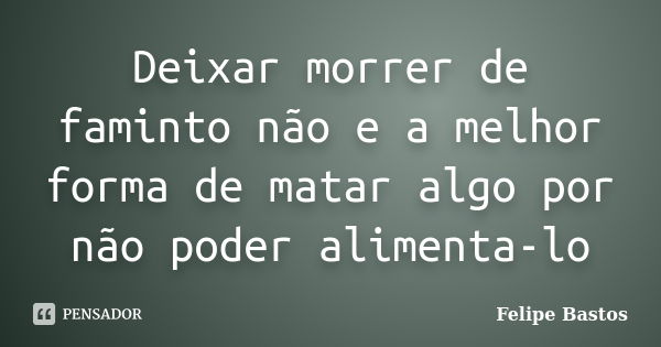 Deixar morrer de faminto não e a melhor forma de matar algo por não poder alimenta-lo... Frase de Felipe Bastos.