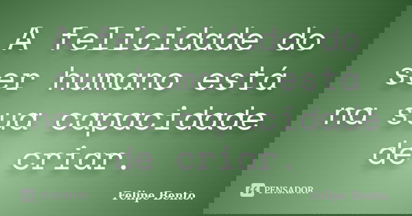A felicidade do ser humano está na sua capacidade de criar.... Frase de Felipe Bento..