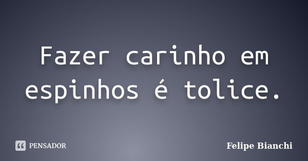 Fazer carinho em espinhos é tolice.... Frase de Felipe Bianchi.