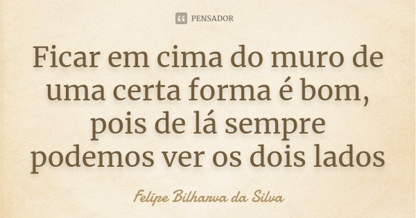 Ficar em cima do muro de uma certa forma é bom, pois de lá sempre podemos ver os dois lados... Frase de Felipe Bilharva da Silva.