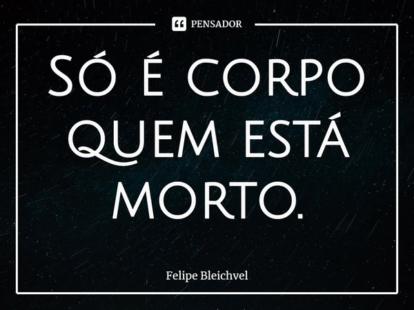 ⁠Só é corpo quem está morto.... Frase de Felipe Bleichvel.