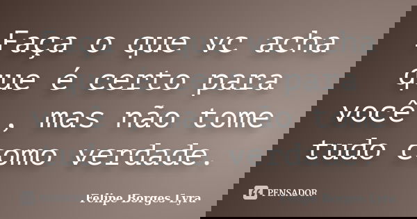 Faça o que vc acha que é certo para você , mas não tome tudo como verdade.... Frase de Felipe Borges Lyra.