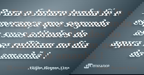 Para o futuro tenha fé e esperança que segundo as suas atitudes do agora se reflitam no dia do amanhã !... Frase de Felipe Borges Lyra.