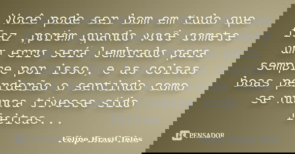 Você pode ser bom em tudo que faz ,porém quando você comete um erro será lembrado para sempre por isso, e as coisas boas perderão o sentindo como se nunca tives... Frase de Felipe Brasil Teles.