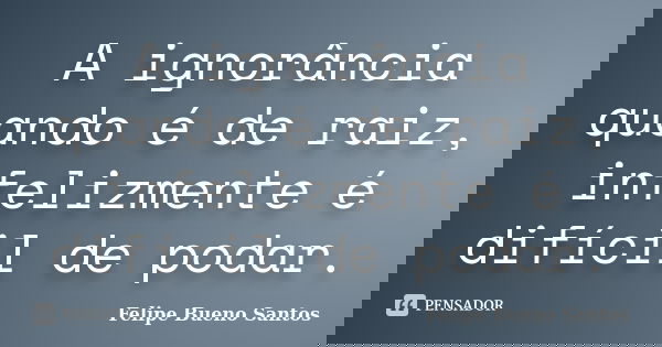 A ignorância quando é de raiz, infelizmente é difícil de podar.... Frase de Felipe Bueno Santos.