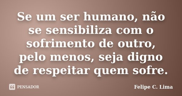 Se um ser humano, não se sensibiliza com o sofrimento de outro, pelo menos, seja digno de respeitar quem sofre.... Frase de Felipe C. Lima.