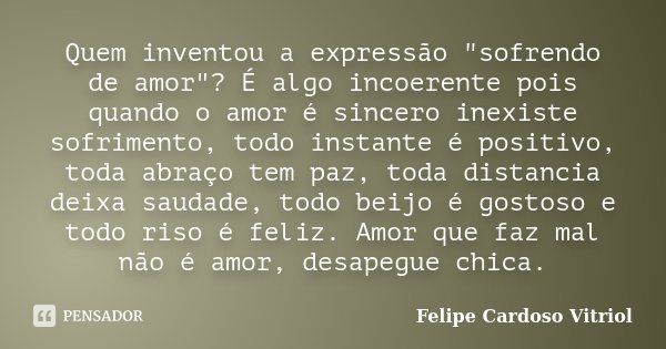 Quem inventou a expressão "sofrendo de amor"? É algo incoerente pois quando o amor é sincero inexiste sofrimento, todo instante é positivo, toda abraç... Frase de Felipe Cardoso Vitriol.
