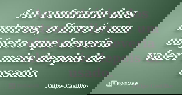 Ao contrário dos outros, o livro é um objeto que deveria valer mais depois de usado.... Frase de Felipe Castilho.