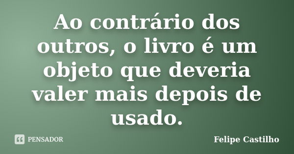 Ao contrário dos outros, o livro é um objeto que deveria valer mais depois de usado.... Frase de Felipe Castilho.