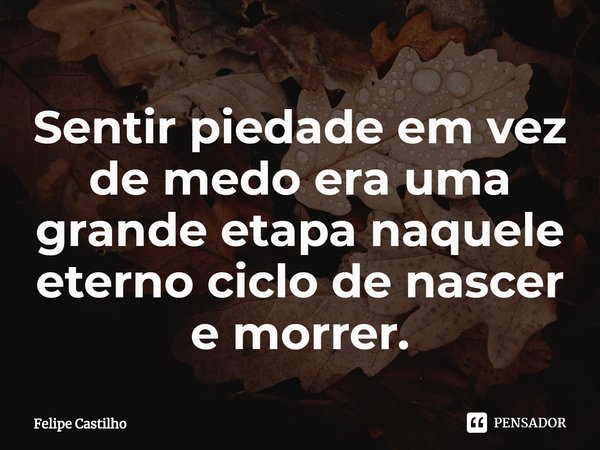 ⁠Sentir piedade em vez de medo era uma grande etapa naquele eterno ciclo de nascer e morrer.... Frase de Felipe Castilho.