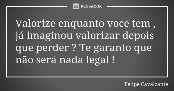 Valorize enquanto voce tem , já imaginou valorizar depois que perder ? Te garanto que não será nada legal !... Frase de Felipe Cavalcante.