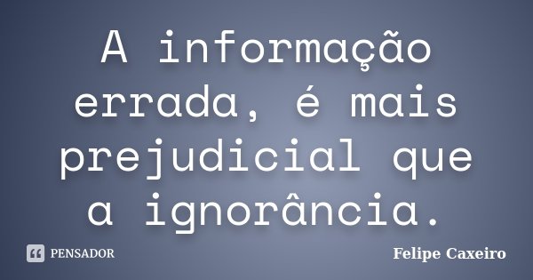 A informação errada, é mais prejudicial que a ignorância.... Frase de Felipe Caxeiro.