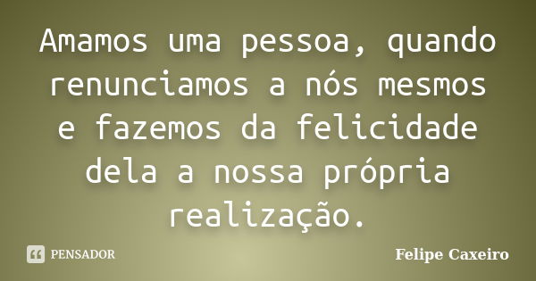 Amamos uma pessoa, quando renunciamos a nós mesmos e fazemos da felicidade dela a nossa própria realização.... Frase de Felipe Caxeiro.