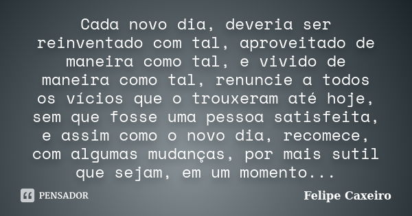 Cada novo dia, deveria ser reinventado com tal, aproveitado de maneira como tal, e vivido de maneira como tal, renuncie a todos os vícios que o trouxeram até ho... Frase de Felipe Caxeiro.