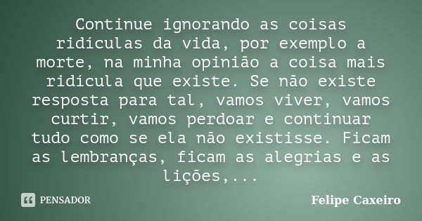 Continue ignorando as coisas ridículas da vida, por exemplo a morte, na minha opinião a coisa mais ridícula que existe. Se não existe resposta para tal, vamos v... Frase de Felipe Caxeiro.