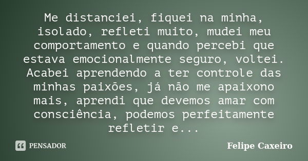 Me distanciei, fiquei na minha, isolado, refleti muito, mudei meu comportamento e quando percebi que estava emocionalmente seguro, voltei. Acabei aprendendo a t... Frase de Felipe Caxeiro.