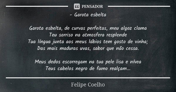 - Garota esbelta Garota esbelta, de curvas perfeitas, meu algoz clama Teu sorriso na atmosfera resplende Tua língua junta aos meus lábios tem gosto de vinha; Da... Frase de Felipe Coelho.