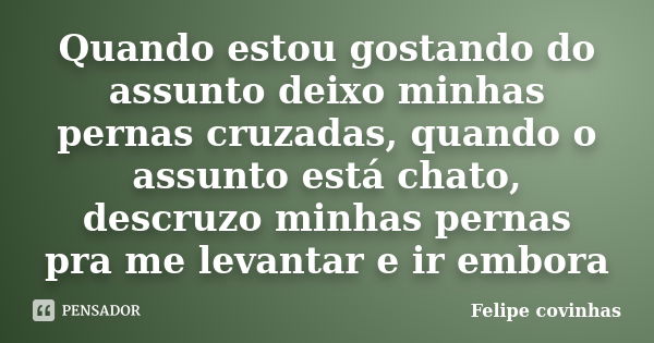 Quando estou gostando do assunto deixo minhas pernas cruzadas, quando o assunto está chato, descruzo minhas pernas pra me levantar e ir embora... Frase de Felipe Covinhas.