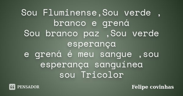 Sou Fluminense,Sou verde , branco e grená Sou branco paz ,Sou verde esperança e grená é meu sangue ,sou esperança sanguínea sou Tricolor... Frase de Felipe Covinhas.