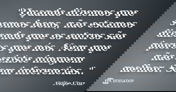 "Quando dizemos que somos bons, não estamos dizendo que os outros são piores que nós. Nem que não existe ninguem melhor. Sem inferencias.."... Frase de Felipe Cruz.