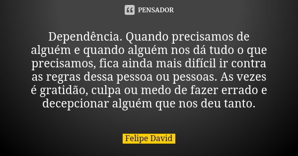 Dependência. Quando precisamos de alguém e quando alguém nos dá tudo o que precisamos, fica ainda mais difícil ir contra as regras dessa pessoa ou pessoas. As v... Frase de Felipe David.