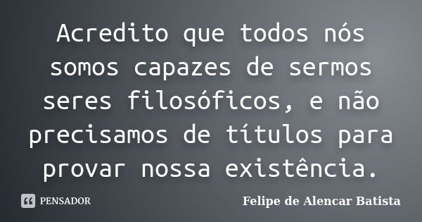 Acredito que todos nós somos capazes de sermos seres filosóficos, e não precisamos de títulos para provar nossa existência.... Frase de Felipe de Alencar Batista.