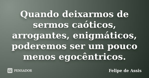 Quando deixarmos de sermos caóticos, arrogantes, enigmáticos, poderemos ser um pouco menos egocêntricos.... Frase de Felipe de Assis.