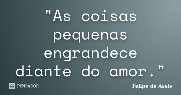 "As coisas pequenas engrandece diante do amor."... Frase de Felipe de Assis.