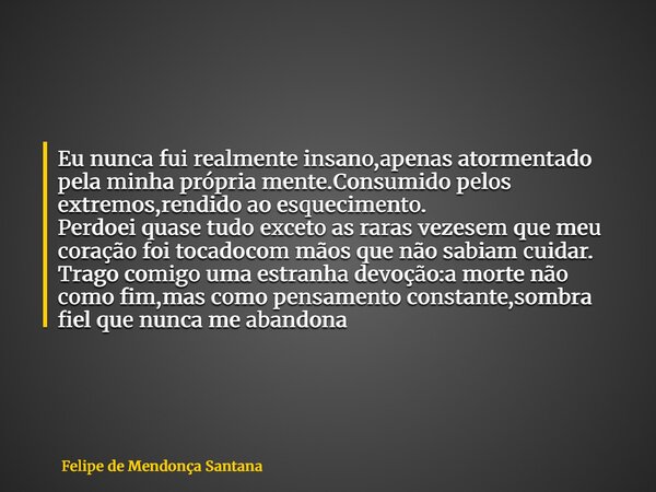 Eu nunca fui realmente insano, apenas atormentado pela minha própria mente. Consumido pelos extremos, rendido ao esquecimento. Perdoei quase tudo  exceto as rar... Frase de Felipe de Mendonça Santana.