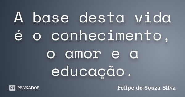 A base desta vida é o conhecimento, o amor e a educação.... Frase de Felipe de Souza Silva.