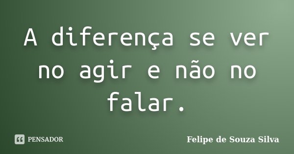 A diferença se ver no agir e não no falar.... Frase de Felipe de Souza Silva.
