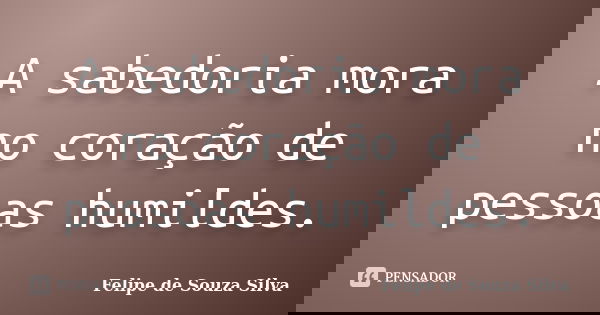 A sabedoria mora no coração de pessoas humildes.... Frase de Felipe de Souza Silva.