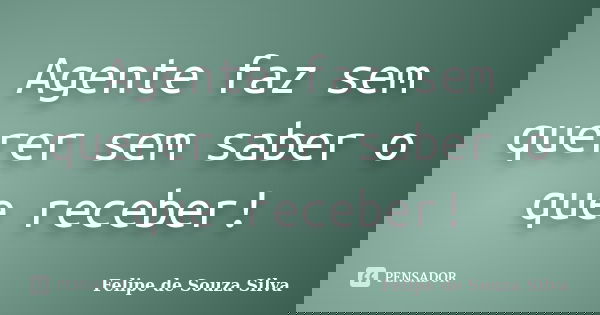 Agente faz sem querer sem saber o que receber!... Frase de Felipe de Souza Silva.