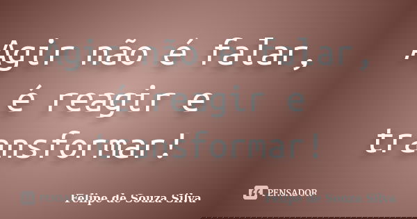 Agir não é falar, é reagir e transformar!... Frase de Felipe de Souza Silva.